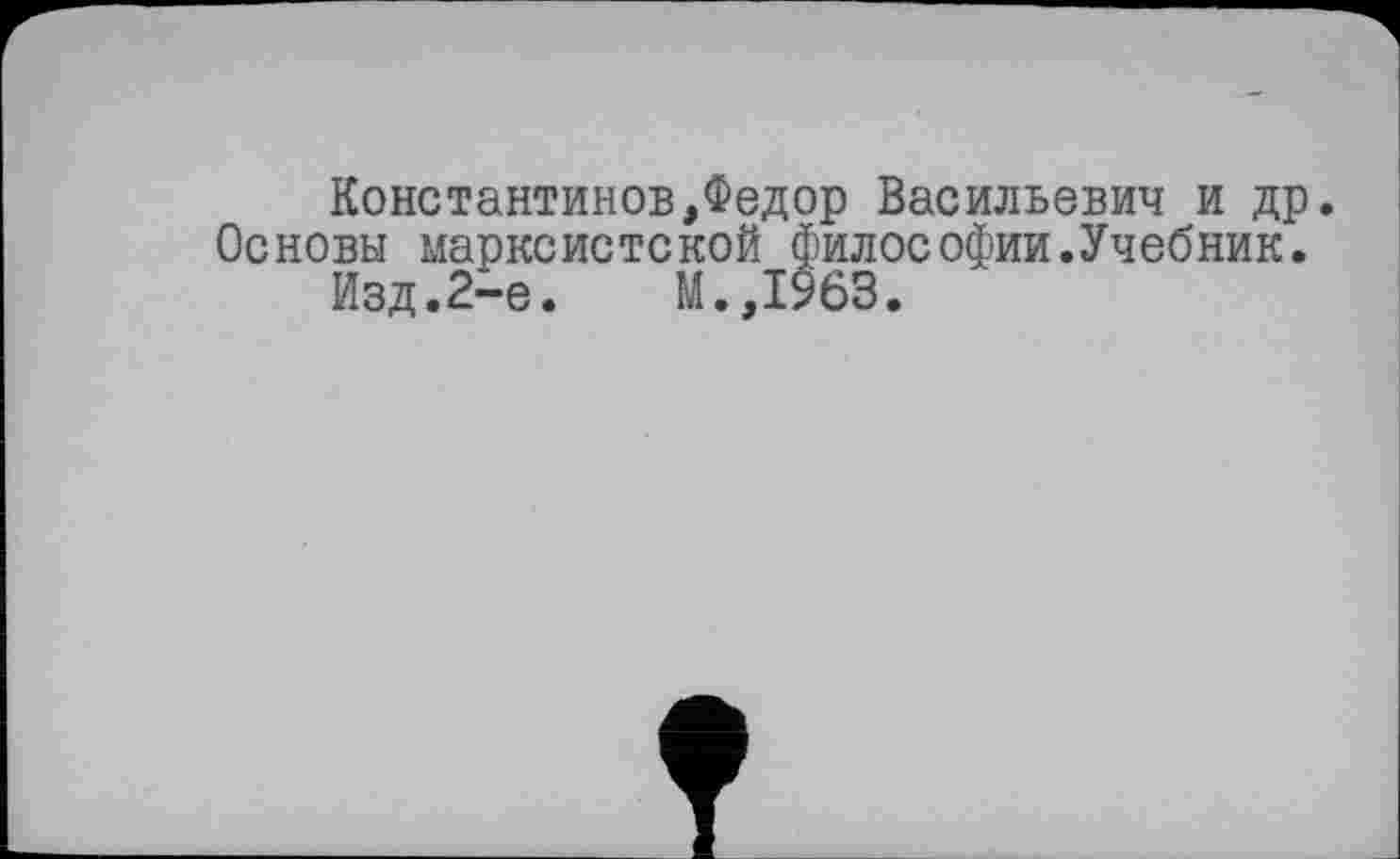 ﻿Константинов,Федор Васильевич и др. Основы марксистской философии.Учебник.
Изд.2-е.	М.,1963.